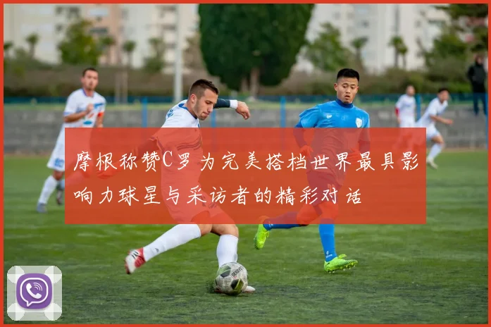 摩根称赞C罗为完美搭档世界最具影响力球星与采访者的精彩对话
