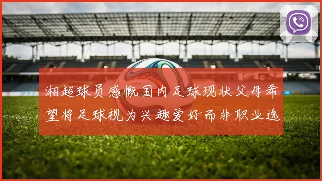 湘超球员感慨国内足球现状父母希望将足球视为兴趣爱好而非职业选择