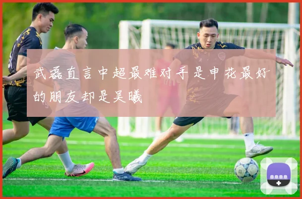 武磊直言中超最难对手是申花最好的朋友却是吴曦