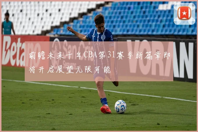 前瞻未来十年CBA第31赛季新篇章即将开启展望无限可能