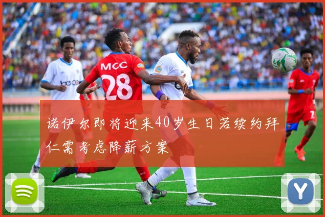 诺伊尔即将迎来40岁生日若续约拜仁需考虑降薪方案
