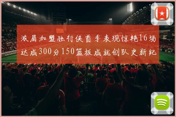 浓眉加盟独行侠首季表现惊艳16场达成300分150篮板成就创队史新纪录