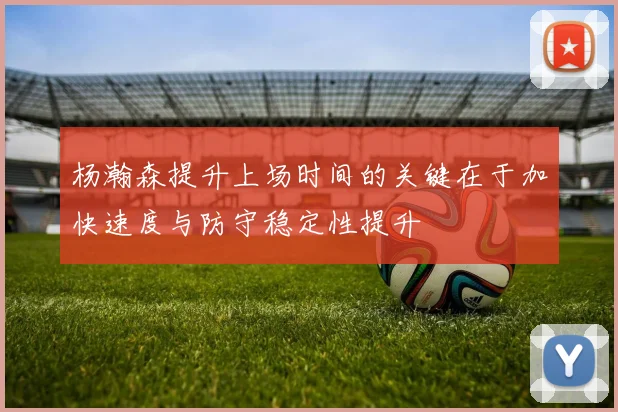 杨瀚森提升上场时间的关键在于加快速度与防守稳定性提升