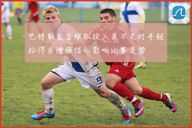 巴特勒直言球队投入度不足对手轻松得分增强信心影响比赛走势