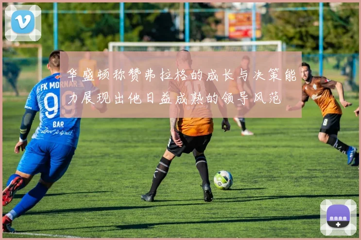 华盛顿称赞弗拉格的成长与决策能力展现出他日益成熟的领导风范