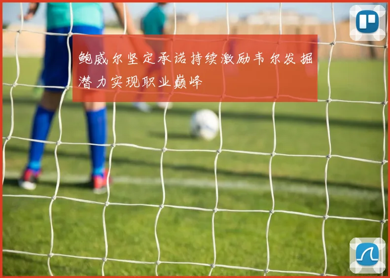 鲍威尔坚定承诺持续激励韦尔发掘潜力实现职业巅峰