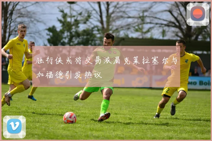 独行侠或将交易浓眉克莱拉塞尔与加福德引发热议