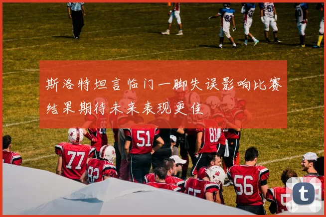 斯洛特坦言临门一脚失误影响比赛结果期待未来表现更佳