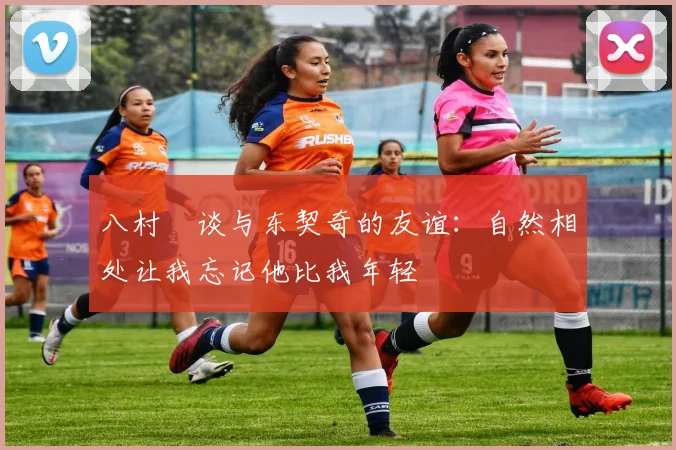 八村塁谈与东契奇的友谊：自然相处让我忘记他比我年轻