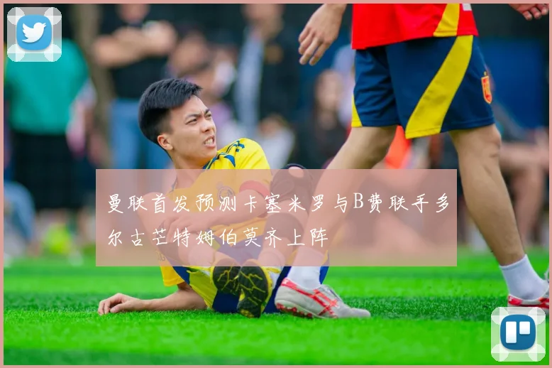 曼联首发预测卡塞米罗与B费联手多尔古芒特姆伯莫齐上阵