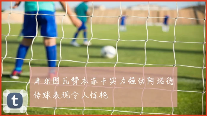 库尔图瓦赞本菲卡实力强劲阿诺德传球表现令人惊艳