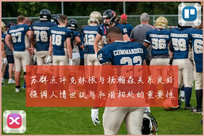 苏群点评克林根与杨瀚森关系良好强调人情世故与和谐相处的重要性