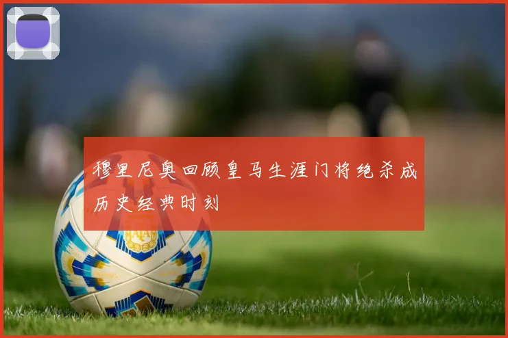 穆里尼奥回顾皇马生涯门将绝杀成历史经典时刻