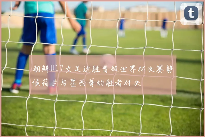 朝鲜U17女足连胜晋级世界杯决赛静候荷兰与墨西哥的胜者对决