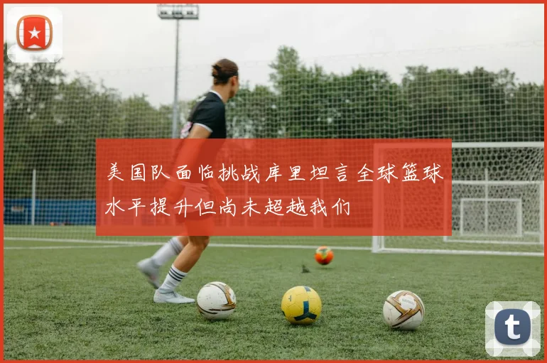 美国队面临挑战库里坦言全球篮球水平提升但尚未超越我们