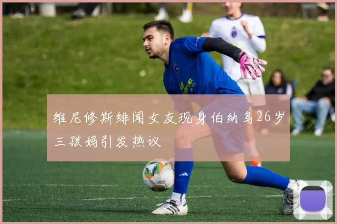 维尼修斯绯闻女友现身伯纳乌26岁三孩妈引发热议