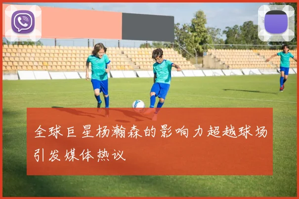 全球巨星杨瀚森的影响力超越球场引发媒体热议