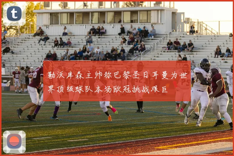 勒沃库森主帅称巴黎圣日耳曼为世界顶级球队本场欧冠挑战艰巨
