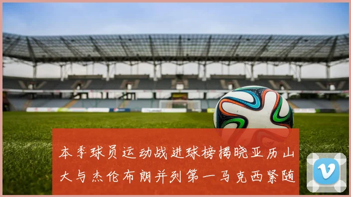 本季球员运动战进球榜揭晓亚历山大与杰伦布朗并列第一马克西紧随其后