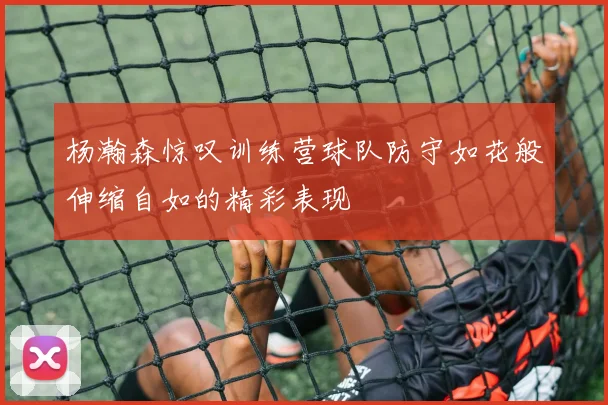 杨瀚森惊叹训练营球队防守如花般伸缩自如的精彩表现