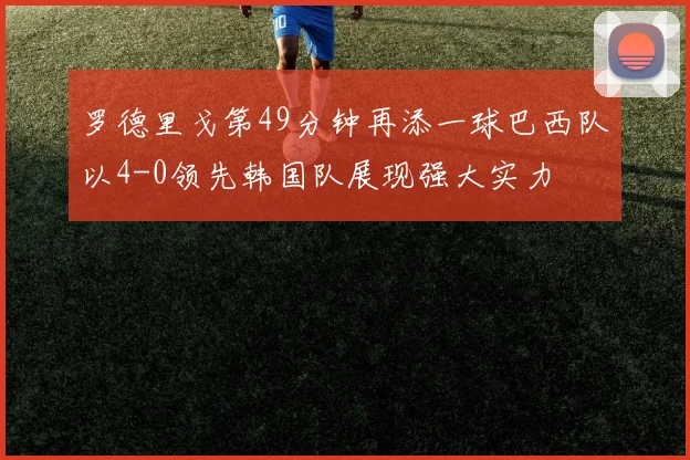 罗德里戈第49分钟再添一球巴西队以4-0领先韩国队展现强大实力