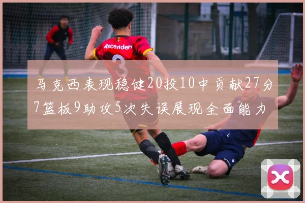 马克西表现稳健20投10中贡献27分7篮板9助攻5次失误展现全面能力