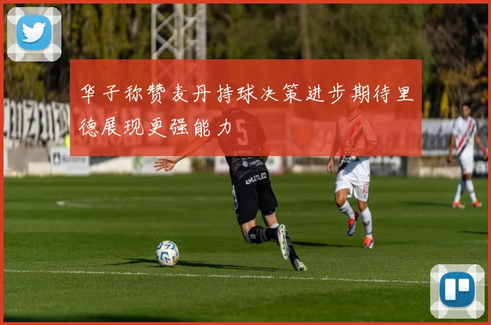 华子称赞麦丹持球决策进步期待里德展现更强能力