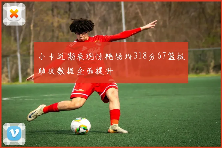 小卡近期表现惊艳场均318分67篮板助攻数据全面提升
