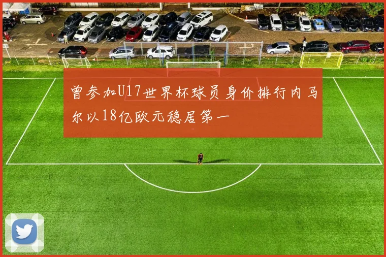 曾参加U17世界杯球员身价排行内马尔以18亿欧元稳居第一