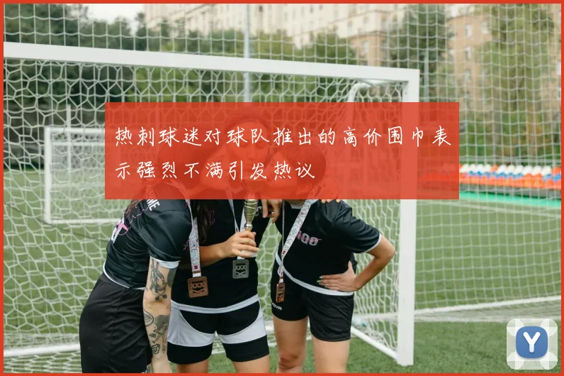 热刺球迷对球队推出的高价围巾表示强烈不满引发热议