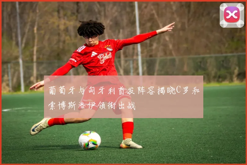 葡萄牙与匈牙利首发阵容揭晓C罗和索博斯洛伊领衔出战