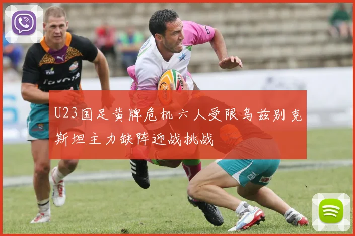 U23国足黄牌危机六人受限乌兹别克斯坦主力缺阵迎战挑战