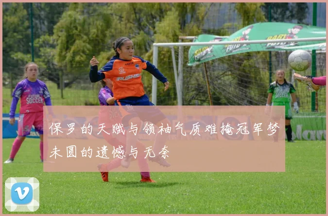 保罗的天赋与领袖气质难掩冠军梦未圆的遗憾与无奈