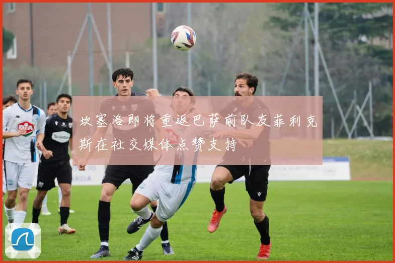 坎塞洛即将重返巴萨前队友菲利克斯在社交媒体点赞支持