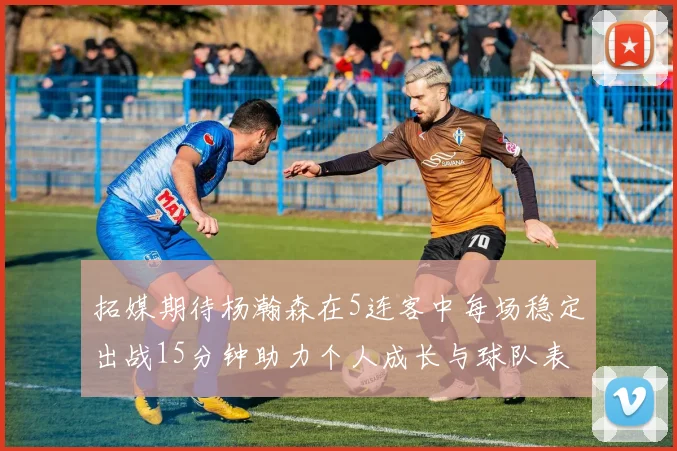 拓媒期待杨瀚森在5连客中每场稳定出战15分钟助力个人成长与球队表现