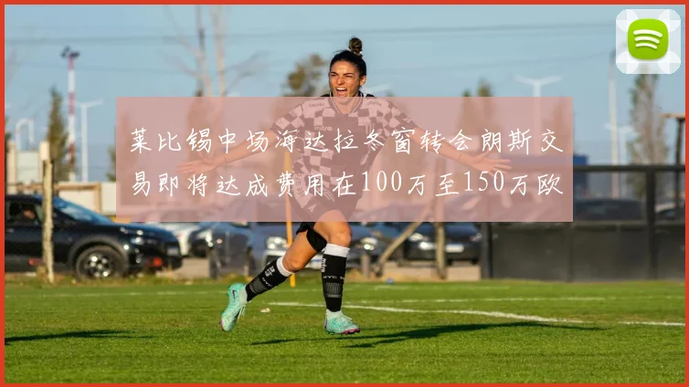 莱比锡中场海达拉冬窗转会朗斯交易即将达成费用在100万至150万欧之间
