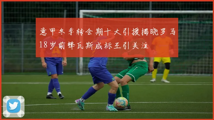 意甲冬季转会期十大引援揭晓罗马18岁前锋瓦斯成标王引关注