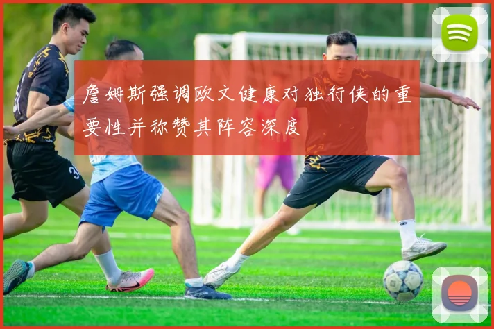詹姆斯强调欧文健康对独行侠的重要性并称赞其阵容深度