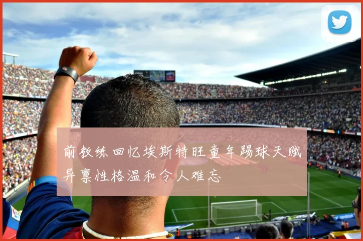 前教练回忆埃斯特旺童年踢球天赋异禀性格温和令人难忘