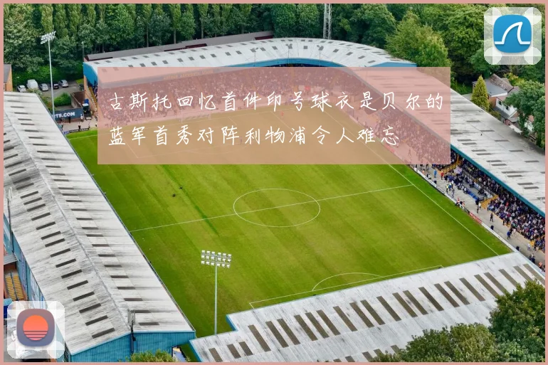 古斯托回忆首件印号球衣是贝尔的蓝军首秀对阵利物浦令人难忘