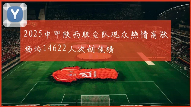 2025中甲陕西联合队观众热情高涨场均14622人次创佳绩