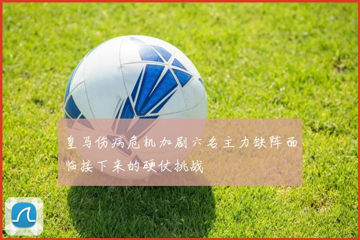 皇马伤病危机加剧六名主力缺阵面临接下来的硬仗挑战